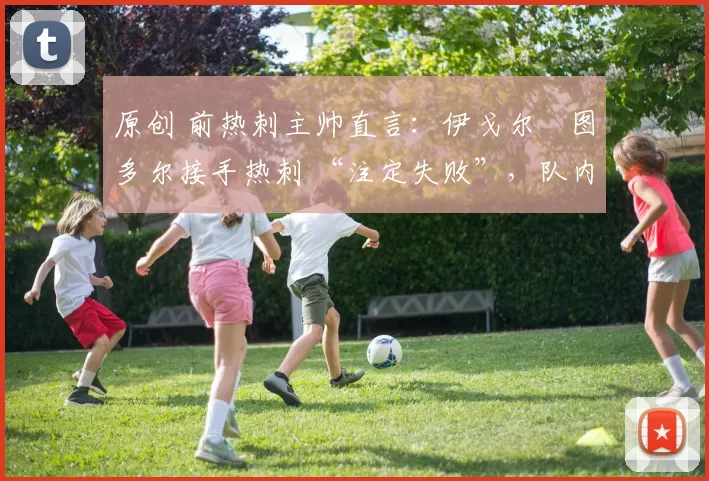 原创 前热刺主帅直言:伊戈尔・图多尔接手热刺 “注定失败”,队内氛围 “ toxic 至极”