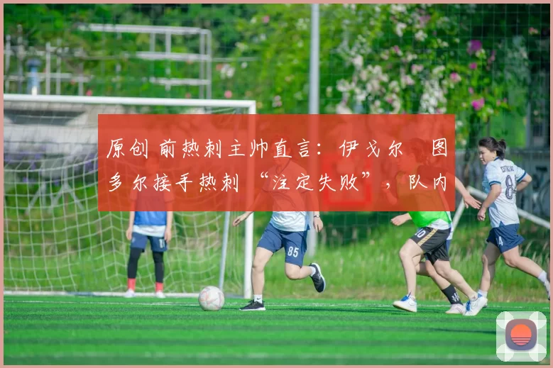 原创 前热刺主帅直言:伊戈尔・图多尔接手热刺 “注定失败”,队内氛围 “ toxic 至极”