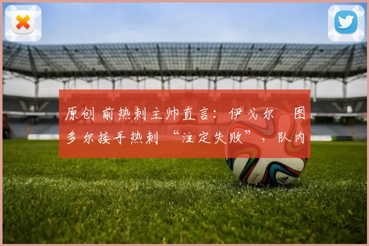 原创 前热刺主帅直言：伊戈尔・图多尔接手热刺 “注定失败”，队内氛围 “ toxic 至极”