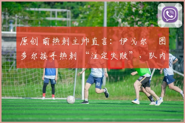 原创 前热刺主帅直言:伊戈尔・图多尔接手热刺 “注定失败”,队内氛围 “ toxic 至极”