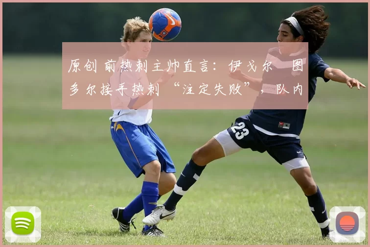 原创 前热刺主帅直言：伊戈尔・图多尔接手热刺 “注定失败”，队内氛围 “ toxic 至极”