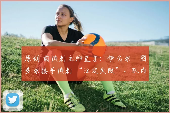 原创 前热刺主帅直言:伊戈尔・图多尔接手热刺 “注定失败”,队内氛围 “ toxic 至极”