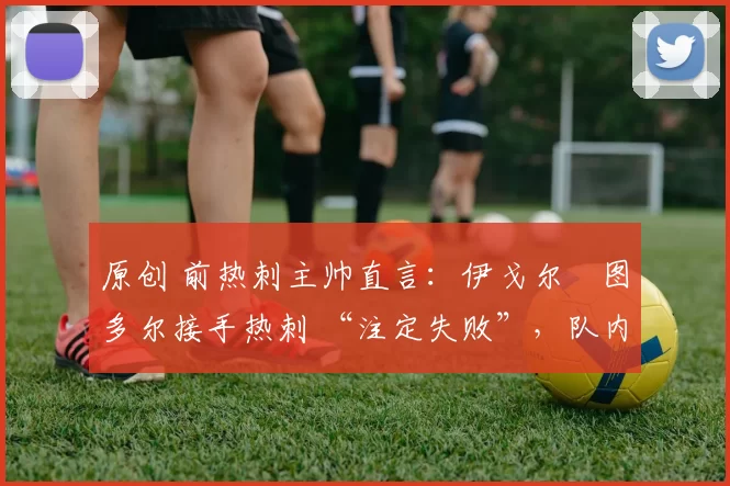 原创 前热刺主帅直言:伊戈尔・图多尔接手热刺 “注定失败”,队内氛围 “ toxic 至极”