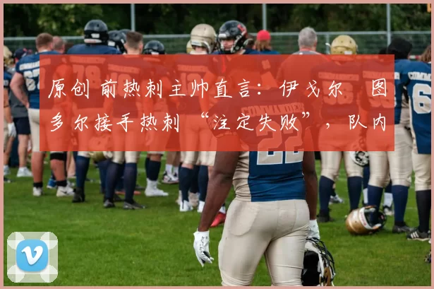 原创 前热刺主帅直言：伊戈尔・图多尔接手热刺 “注定失败”，队内氛围 “ toxic 至极”