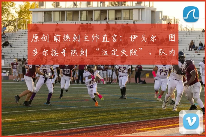 原创 前热刺主帅直言:伊戈尔・图多尔接手热刺 “注定失败”,队内氛围 “ toxic 至极”