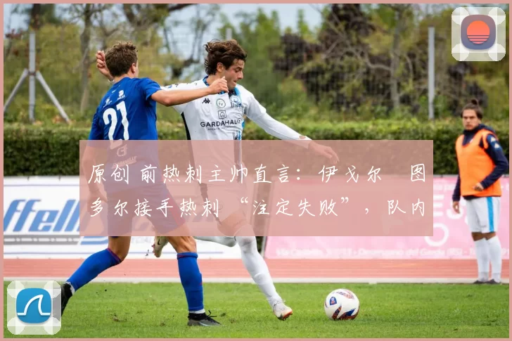 原创 前热刺主帅直言:伊戈尔・图多尔接手热刺 “注定失败”,队内氛围 “ toxic 至极”