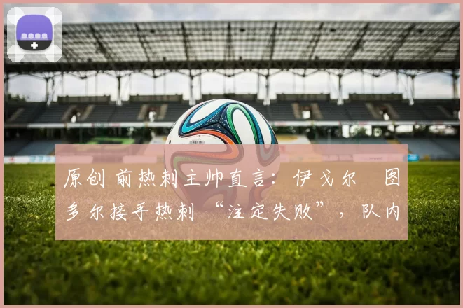 原创 前热刺主帅直言：伊戈尔・图多尔接手热刺 “注定失败”，队内氛围 “ toxic 至极”