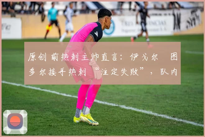 原创 前热刺主帅直言:伊戈尔・图多尔接手热刺 “注定失败”,队内氛围 “ toxic 至极”