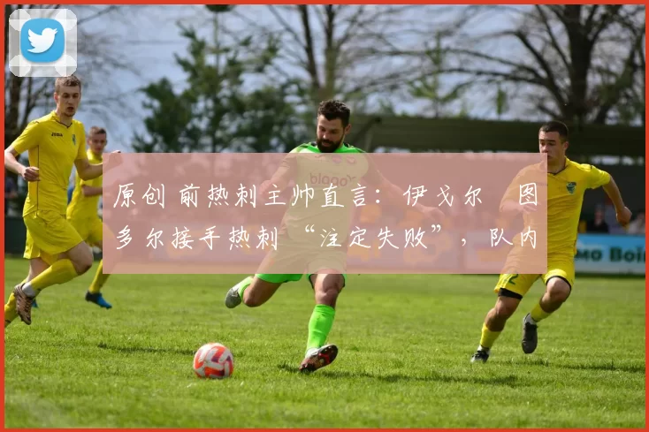 原创 前热刺主帅直言:伊戈尔・图多尔接手热刺 “注定失败”,队内氛围 “ toxic 至极”