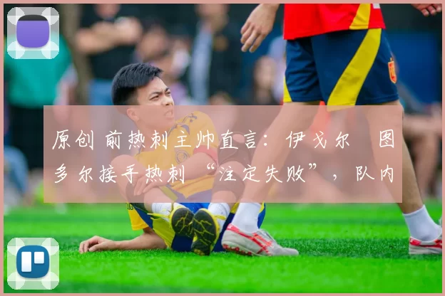 原创 前热刺主帅直言:伊戈尔・图多尔接手热刺 “注定失败”,队内氛围 “ toxic 至极”