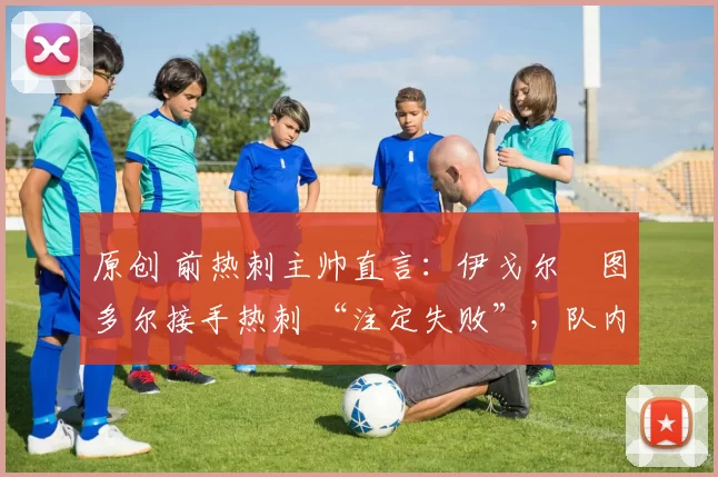原创 前热刺主帅直言:伊戈尔・图多尔接手热刺 “注定失败”,队内氛围 “ toxic 至极”