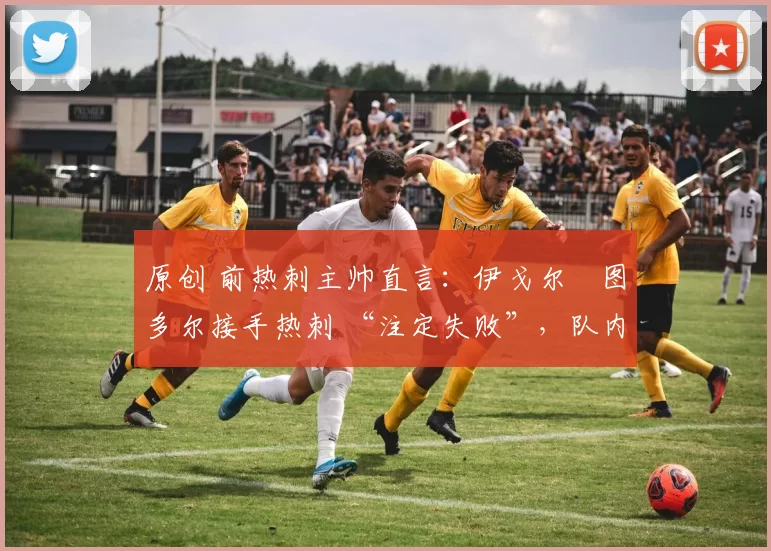 原创 前热刺主帅直言:伊戈尔・图多尔接手热刺 “注定失败”,队内氛围 “ toxic 至极”