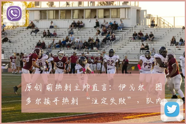 原创 前热刺主帅直言:伊戈尔・图多尔接手热刺 “注定失败”,队内氛围 “ toxic 至极”