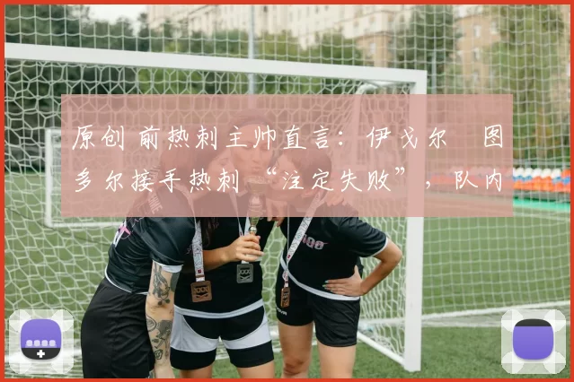 原创 前热刺主帅直言:伊戈尔・图多尔接手热刺 “注定失败”,队内氛围 “ toxic 至极”