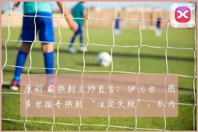 原创 前热刺主帅直言:伊戈尔・图多尔接手热刺 “注定失败”,队内氛围 “ toxic 至极”