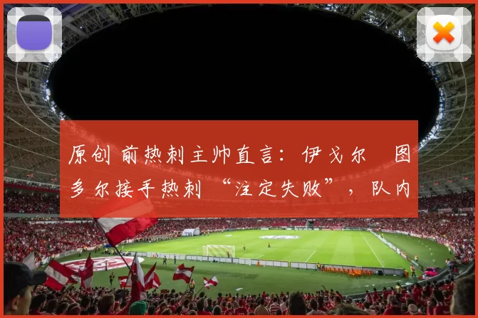 原创 前热刺主帅直言:伊戈尔・图多尔接手热刺 “注定失败”,队内氛围 “ toxic 至极”