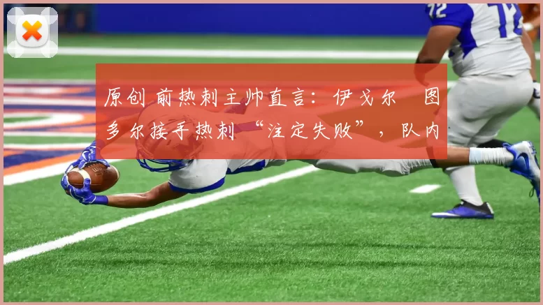 原创 前热刺主帅直言:伊戈尔・图多尔接手热刺 “注定失败”,队内氛围 “ toxic 至极”