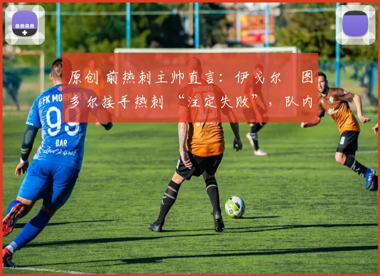 原创 前热刺主帅直言：伊戈尔・图多尔接手热刺 “注定失败”，队内氛围 “ toxic 至极”