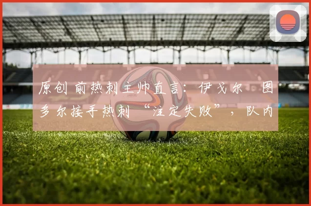 原创 前热刺主帅直言：伊戈尔・图多尔接手热刺 “注定失败”，队内氛围 “ toxic 至极”