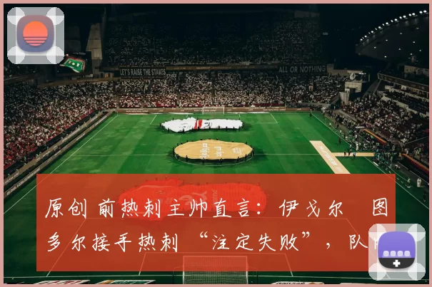 原创 前热刺主帅直言：伊戈尔・图多尔接手热刺 “注定失败”，队内氛围 “ toxic 至极”