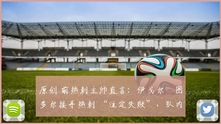 原创 前热刺主帅直言:伊戈尔・图多尔接手热刺 “注定失败”,队内氛围 “ toxic 至极”