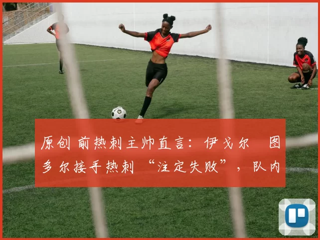 原创 前热刺主帅直言:伊戈尔・图多尔接手热刺 “注定失败”,队内氛围 “ toxic 至极”