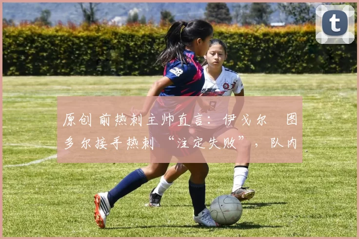 原创 前热刺主帅直言:伊戈尔・图多尔接手热刺 “注定失败”,队内氛围 “ toxic 至极”