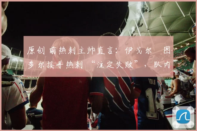 原创 前热刺主帅直言：伊戈尔・图多尔接手热刺 “注定失败”，队内氛围 “ toxic 至极”