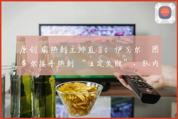 原创 前热刺主帅直言:伊戈尔・图多尔接手热刺 “注定失败”,队内氛围 “ toxic 至极”