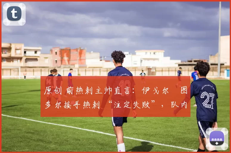 原创 前热刺主帅直言:伊戈尔・图多尔接手热刺 “注定失败”,队内氛围 “ toxic 至极”