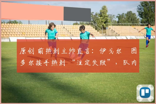 原创 前热刺主帅直言：伊戈尔・图多尔接手热刺 “注定失败”，队内氛围 “ toxic 至极”