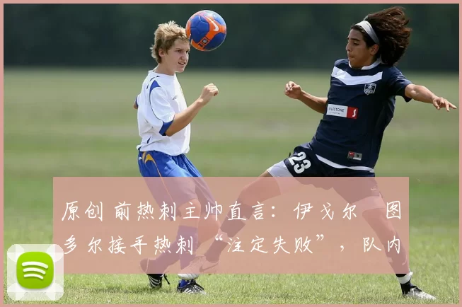 原创 前热刺主帅直言:伊戈尔・图多尔接手热刺 “注定失败”,队内氛围 “ toxic 至极”