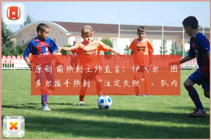 原创 前热刺主帅直言:伊戈尔・图多尔接手热刺 “注定失败”,队内氛围 “ toxic 至极”