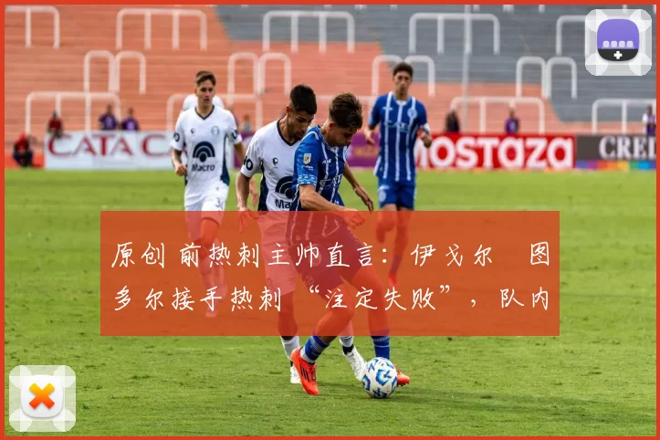 原创 前热刺主帅直言:伊戈尔・图多尔接手热刺 “注定失败”,队内氛围 “ toxic 至极”