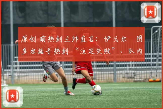 原创 前热刺主帅直言:伊戈尔・图多尔接手热刺 “注定失败”,队内氛围 “ toxic 至极”
