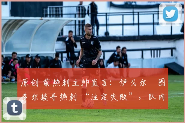 原创 前热刺主帅直言:伊戈尔・图多尔接手热刺 “注定失败”,队内氛围 “ toxic 至极”
