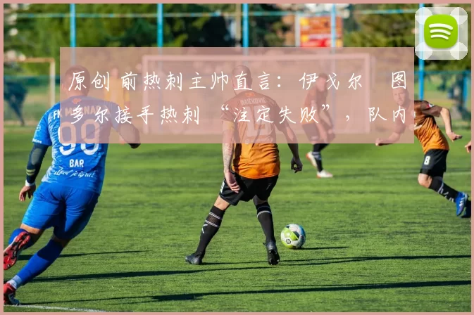 原创 前热刺主帅直言:伊戈尔・图多尔接手热刺 “注定失败”,队内氛围 “ toxic 至极”