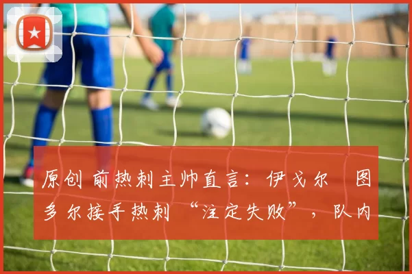 原创 前热刺主帅直言：伊戈尔・图多尔接手热刺 “注定失败”，队内氛围 “ toxic 至极”