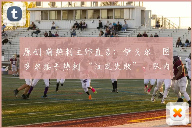 原创 前热刺主帅直言:伊戈尔・图多尔接手热刺 “注定失败”,队内氛围 “ toxic 至极”