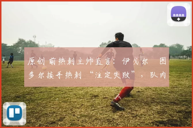 原创 前热刺主帅直言:伊戈尔・图多尔接手热刺 “注定失败”,队内氛围 “ toxic 至极”