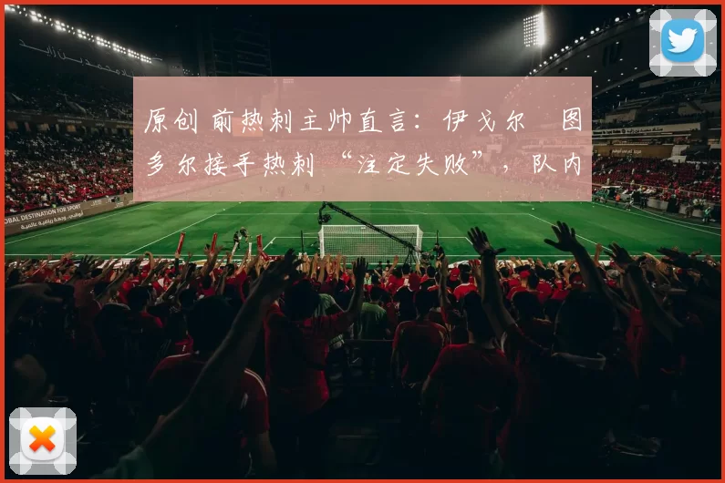 原创 前热刺主帅直言:伊戈尔・图多尔接手热刺 “注定失败”,队内氛围 “ toxic 至极”