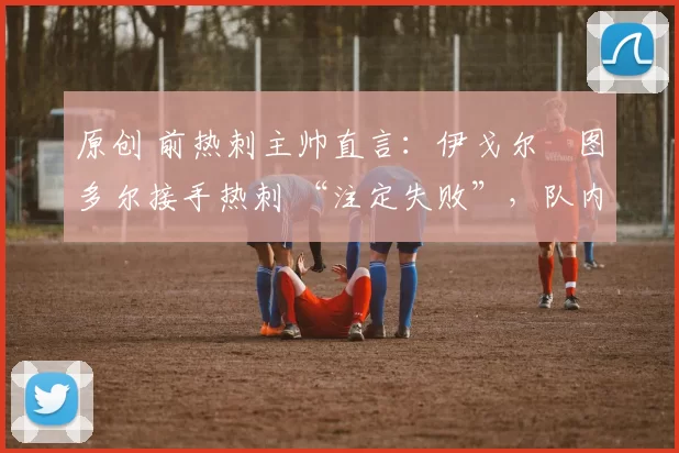 原创 前热刺主帅直言:伊戈尔・图多尔接手热刺 “注定失败”,队内氛围 “ toxic 至极”