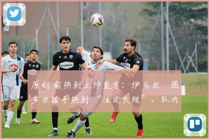 原创 前热刺主帅直言：伊戈尔・图多尔接手热刺 “注定失败”，队内氛围 “ toxic 至极”