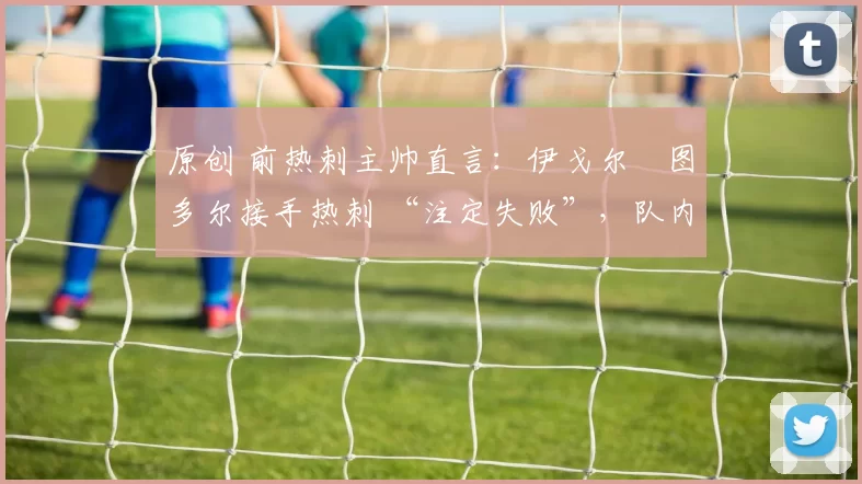 原创 前热刺主帅直言：伊戈尔・图多尔接手热刺 “注定失败”，队内氛围 “ toxic 至极”