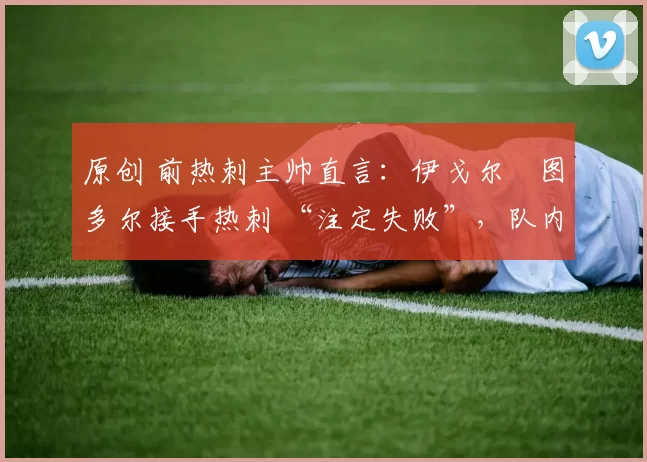 原创 前热刺主帅直言:伊戈尔・图多尔接手热刺 “注定失败”,队内氛围 “ toxic 至极”