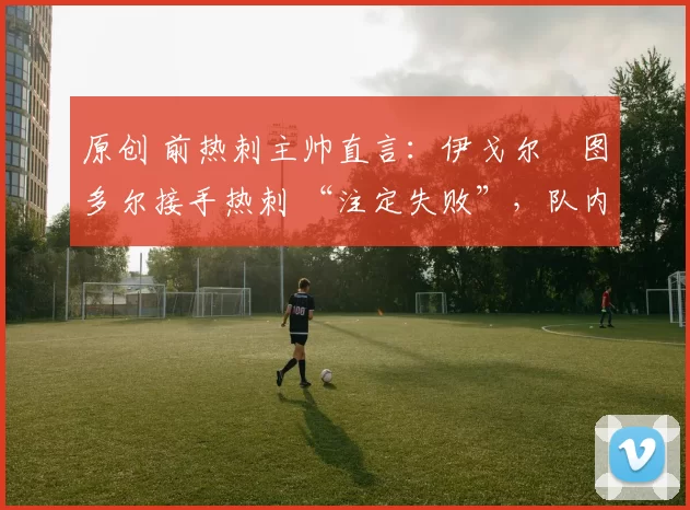 原创 前热刺主帅直言:伊戈尔・图多尔接手热刺 “注定失败”,队内氛围 “ toxic 至极”