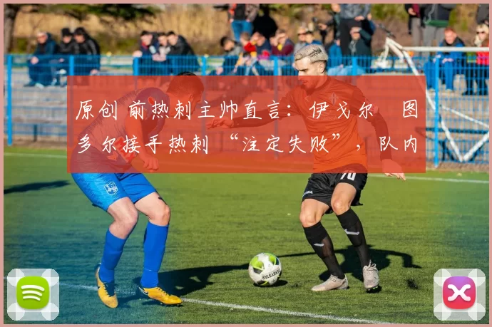 原创 前热刺主帅直言:伊戈尔・图多尔接手热刺 “注定失败”,队内氛围 “ toxic 至极”