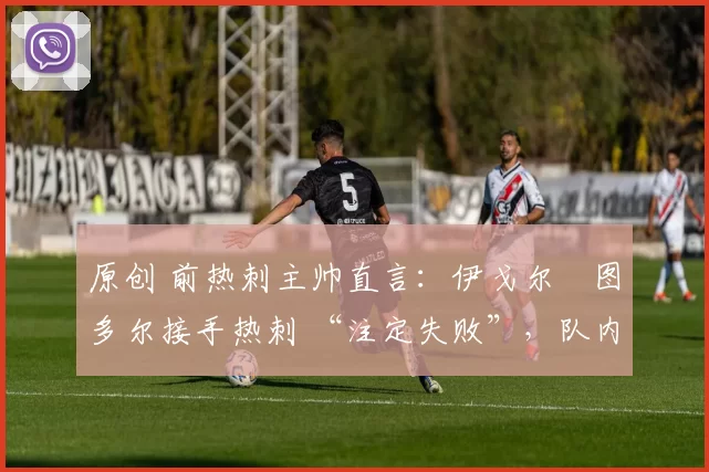 原创 前热刺主帅直言:伊戈尔・图多尔接手热刺 “注定失败”,队内氛围 “ toxic 至极”