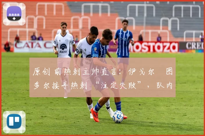 原创 前热刺主帅直言:伊戈尔・图多尔接手热刺 “注定失败”,队内氛围 “ toxic 至极”