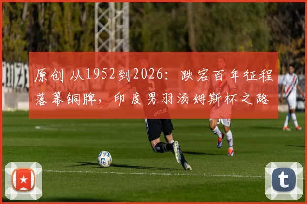 原创 从1952到2026：跌宕百年征程落幕铜牌，印度男羽汤姆斯杯之路回顾
